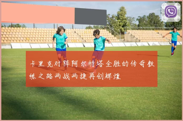 卡里克对阵阿尔特塔全胜的传奇教练之路两战两捷再创辉煌