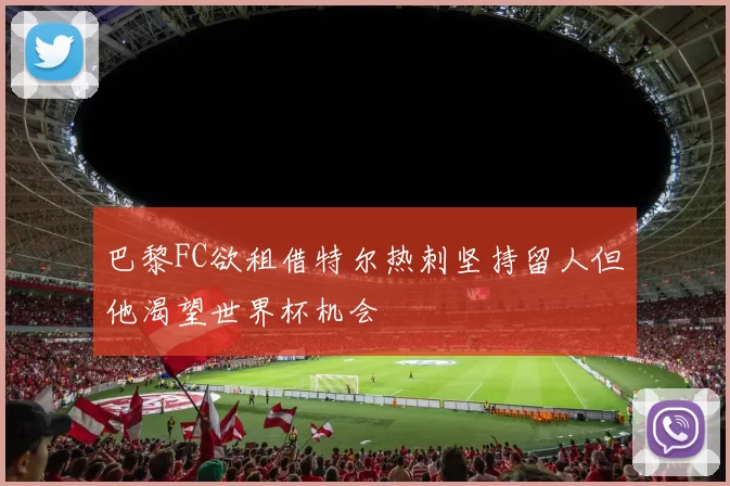 巴黎FC欲租借特尔热刺坚持留人但他渴望世界杯机会