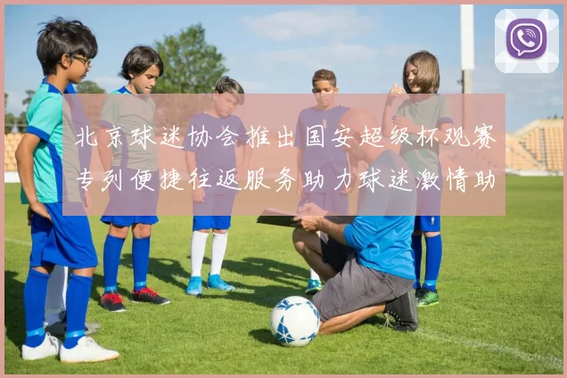 北京球迷协会推出国安超级杯观赛专列便捷往返服务助力球迷激情助阵